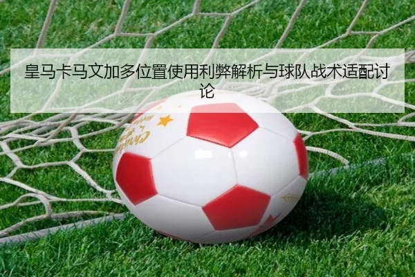 皇马卡马文加多位置使用利弊解析与球队战术适配讨论