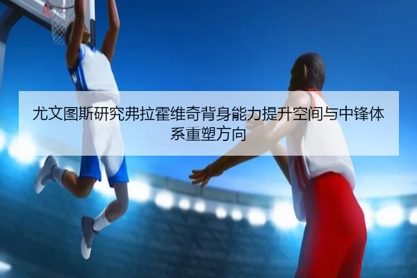 尤文图斯研究弗拉霍维奇背身能力提升空间与中锋体系重塑方向