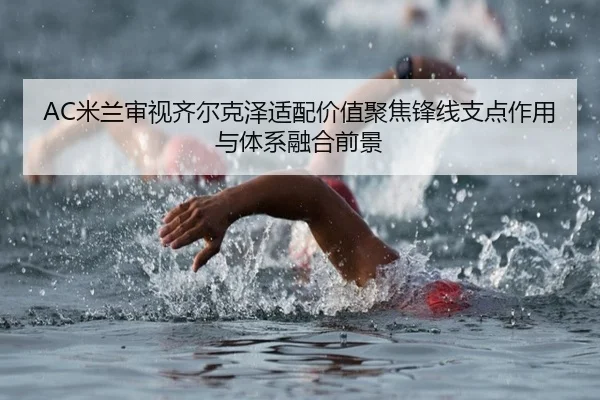 AC米兰审视齐尔克泽适配价值聚焦锋线支点作用与体系融合前景